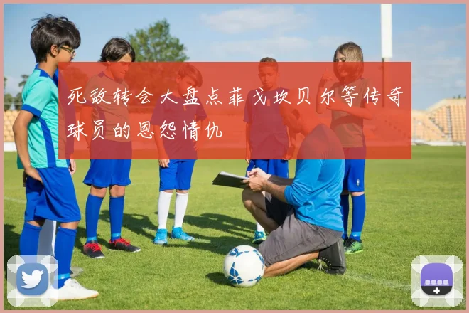 死敌转会大盘点菲戈坎贝尔等传奇球员的恩怨情仇