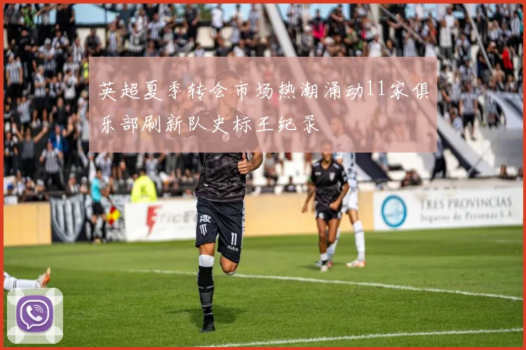 英超夏季转会市场热潮涌动11家俱乐部刷新队史标王纪录