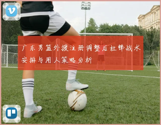 广东男篮外援注册调整后杜锋战术安排与用人策略分析